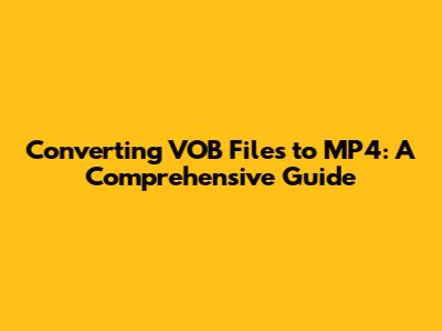 Converting VOB Files to MP4: A Comprehensive Guide