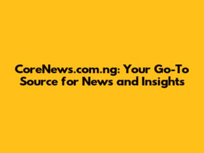 CoreNews.com.ng: Your Go-To Source for News and Insights