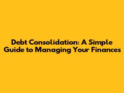 Debt Consolidation: A Simple Guide to Managing Your Finances