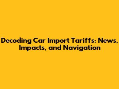 Decoding Car Import Tariffs: News, Impacts, and Navigation