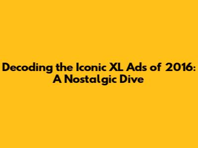 Decoding the Iconic XL Ads of 2016: A Nostalgic Dive