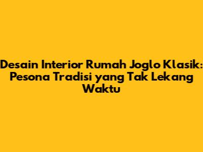 Desain Interior Rumah Joglo Klasik: Pesona Tradisi yang Tak Lekang Waktu