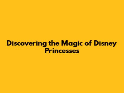 Discovering the Magic of Disney Princesses