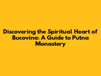 Discovering the Spiritual Heart of Bucovina: A Guide to Putna Monastery
