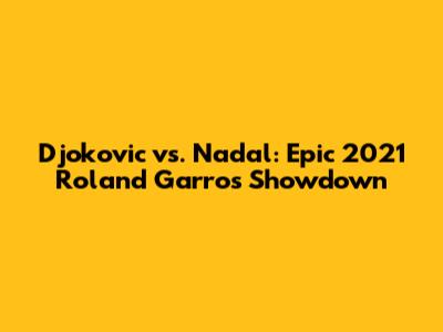Djokovic vs. Nadal: Epic 2021 Roland Garros Showdown