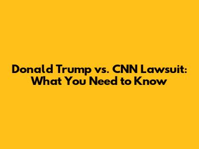 Donald Trump vs. CNN Lawsuit: What You Need to Know