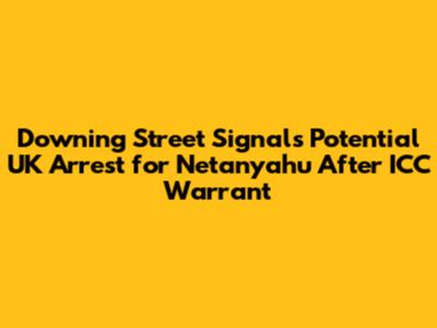 Downing Street Signals Potential UK Arrest for Netanyahu After ICC Warrant