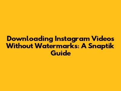 Downloading Instagram Videos Without Watermarks: A Snaptik Guide
