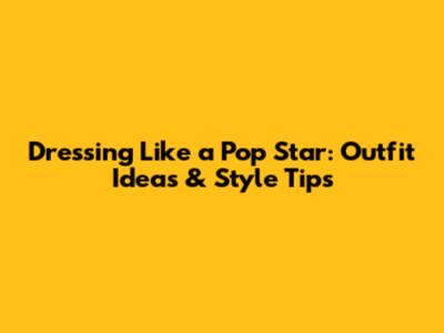 Dressing Like a Pop Star: Outfit Ideas & Style Tips