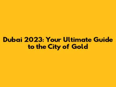 Dubai 2023: Your Ultimate Guide to the City of Gold