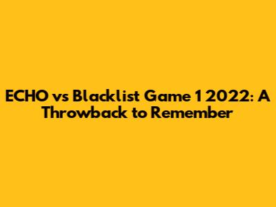 ECHO vs Blacklist Game 1 2022: A Throwback to Remember