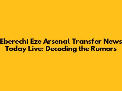 Eberechi Eze Arsenal Transfer News Today Live: Decoding the Rumors