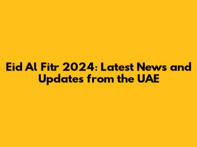 Eid Al Fitr 2024: Latest News and Updates from the UAE