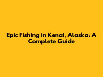 Epic Fishing in Kenai, Alaska: A Complete Guide