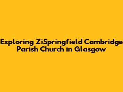 Exploring ZiSpringfield Cambridge Parish Church in Glasgow