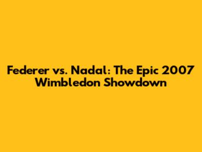 Federer vs. Nadal: The Epic 2007 Wimbledon Showdown