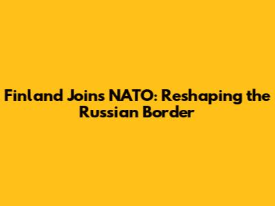 Finland Joins NATO: Reshaping the Russian Border