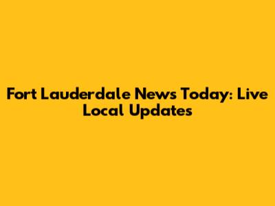 Fort Lauderdale News Today: Live Local Updates
