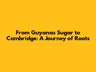 From Guyana's Sugar to Cambridge: A Journey of Roots