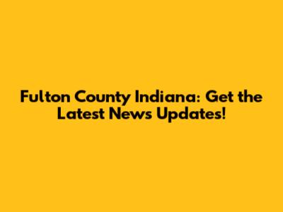 Fulton County Indiana: Get the Latest News Updates!