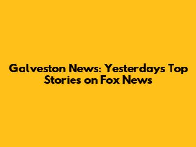 Galveston News: Yesterday's Top Stories on Fox News