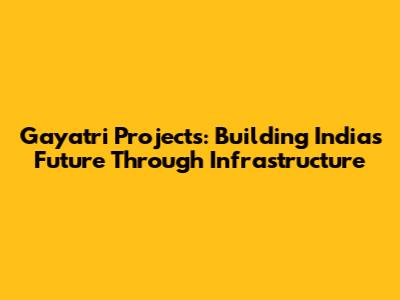 Gayatri Projects: Building India's Future Through Infrastructure