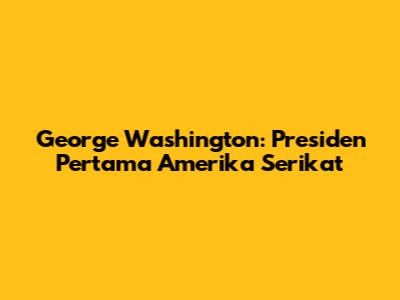 George Washington: Presiden Pertama Amerika Serikat