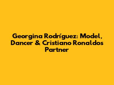 Georgina Rodríguez: Model, Dancer & Cristiano Ronaldo's Partner