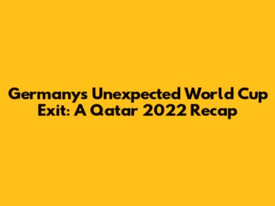 Germany's Unexpected World Cup Exit: A Qatar 2022 Recap