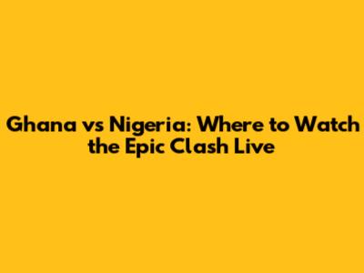 Ghana vs Nigeria: Where to Watch the Epic Clash Live