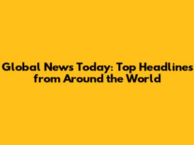 Global News Today: Top Headlines from Around the World