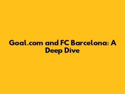 Goal.com and FC Barcelona: A Deep Dive