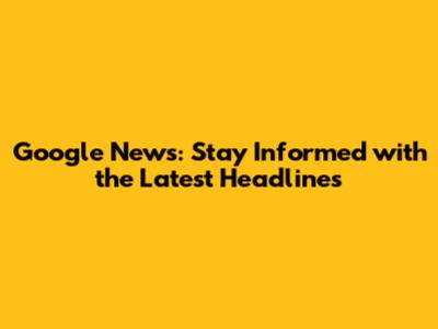Google News: Stay Informed with the Latest Headlines
