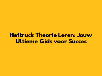 Heftruck Theorie Leren: Jouw Ultieme Gids voor Succes