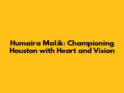 Humaira Malik: Championing Houston with Heart and Vision