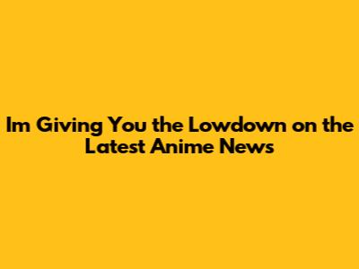 I'm Giving You the Lowdown on the Latest Anime News