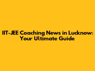 IIT-JEE Coaching News in Lucknow: Your Ultimate Guide