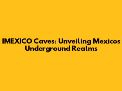 IMEXICO Caves: Unveiling Mexico's Underground Realms