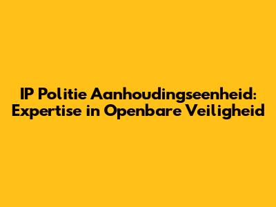 IP Politie Aanhoudingseenheid: Expertise in Openbare Veiligheid