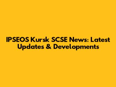 IPSEOS Kursk SCSE News: Latest Updates & Developments