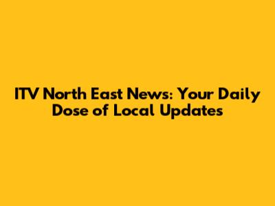 ITV North East News: Your Daily Dose of Local Updates