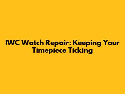 IWC Watch Repair: Keeping Your Timepiece Ticking