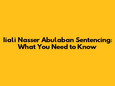 Iiali Nasser Abulaban Sentencing: What You Need to Know