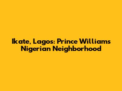 Ikate, Lagos: Prince William's Nigerian Neighborhood