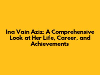 Ina Vain Aziz: A Comprehensive Look at Her Life, Career, and Achievements