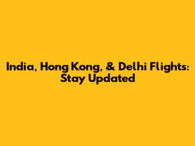 India, Hong Kong, & Delhi Flights: Stay Updated
