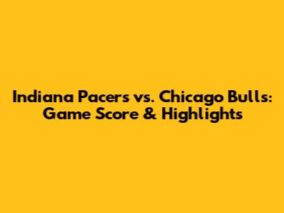 Indiana Pacers vs. Chicago Bulls: Game Score & Highlights