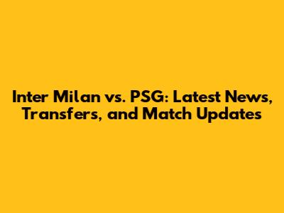 Inter Milan vs. PSG: Latest News, Transfers, and Match Updates