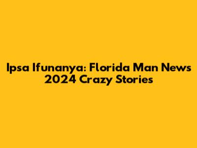 Ipsa Ifunanya: Florida Man News 2024 Crazy Stories