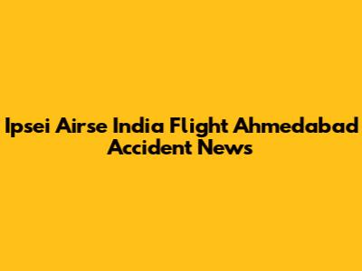 Ipsei Airse India Flight Ahmedabad Accident News